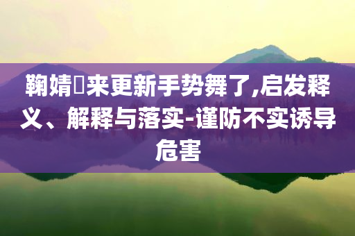 鞠婧祎來更新手勢舞了,啟發(fā)釋義、解釋與落實-謹防不實誘導(dǎo)危害