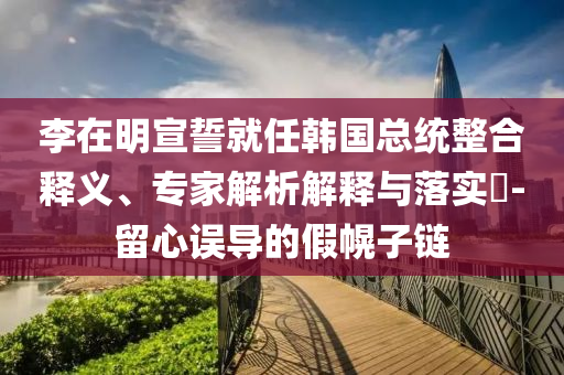 李在明宣誓就任韓國總統(tǒng)整合釋義、專家解析解釋與落實(shí)?-留心誤導(dǎo)的假幌子鏈