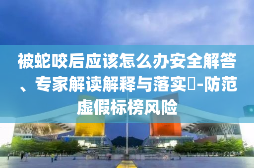 被蛇咬后應該怎么辦安全解答、專家解讀解釋與落實?-防范虛假標榜風險