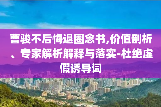 曹駿不后悔退圈念書,價值剖析、專家解析解釋與落實-杜絕虛假誘導詞
