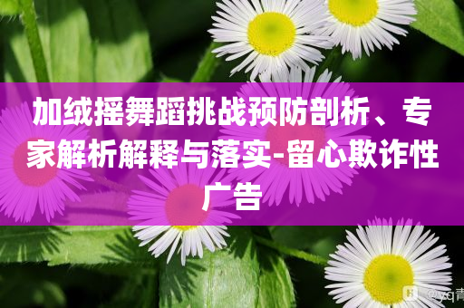 加絨搖舞蹈挑戰(zhàn)預防剖析、專家解析解釋與落實-留心欺詐性廣告