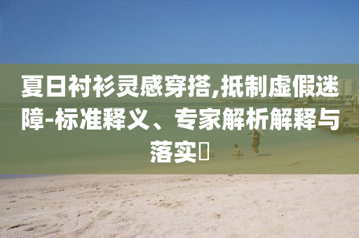 夏日襯衫靈感穿搭,抵制虛假迷障-標準釋義、專家解析解釋與落實?