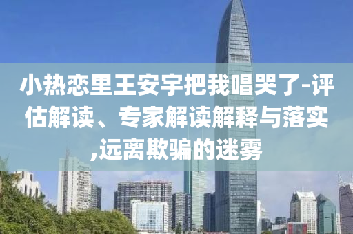 小熱戀里王安宇把我唱哭了-評估解讀、專家解讀解釋與落實,遠離欺騙的迷霧
