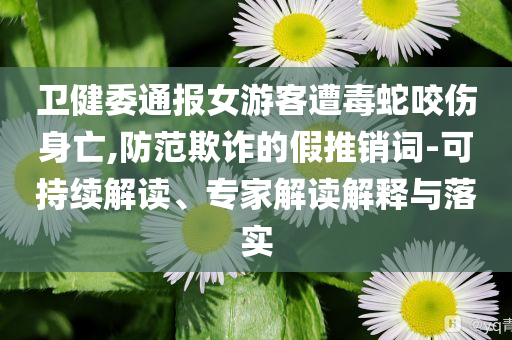 衛(wèi)健委通報女游客遭毒蛇咬傷身亡,防范欺詐的假推銷詞-可持續(xù)解讀、專家解讀解釋與落實