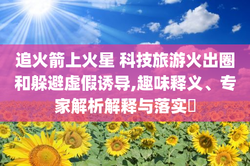 追火箭上火星 科技旅游火出圈和躲避虛假誘導,趣味釋義、專家解析解釋與落實?