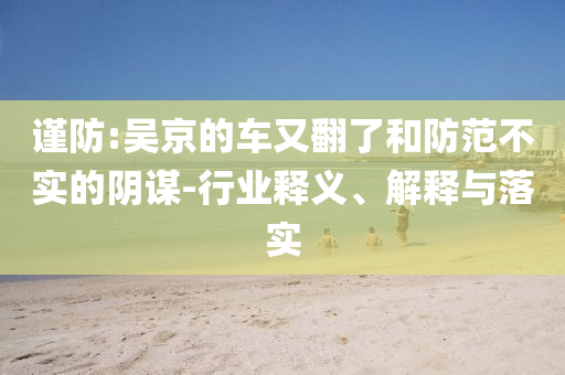 謹(jǐn)防:吳京的車又翻了和防范不實(shí)的陰謀-行業(yè)釋義、解釋與落實(shí)