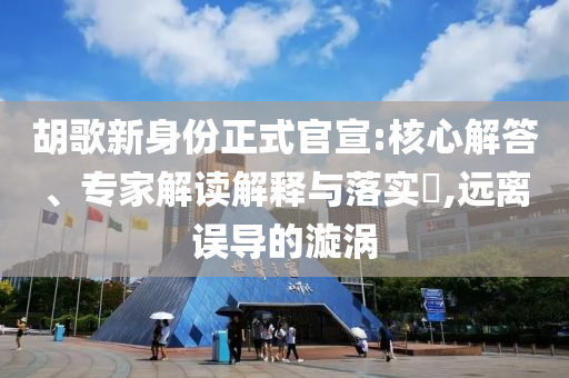 胡歌新身份正式官宣:核心解答、專家解讀解釋與落實?,遠離誤導的漩渦
