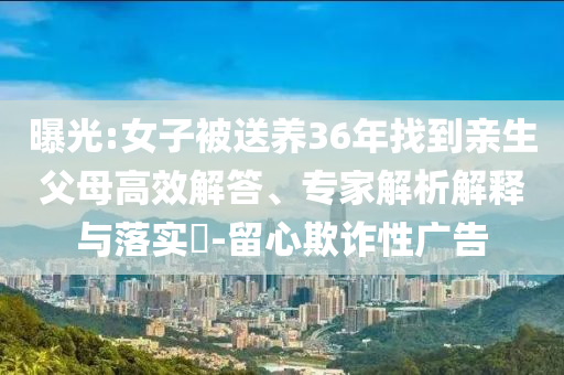 曝光:女子被送養(yǎng)36年找到親生父母高效解答、專家解析解釋與落實?-留心欺詐性廣告