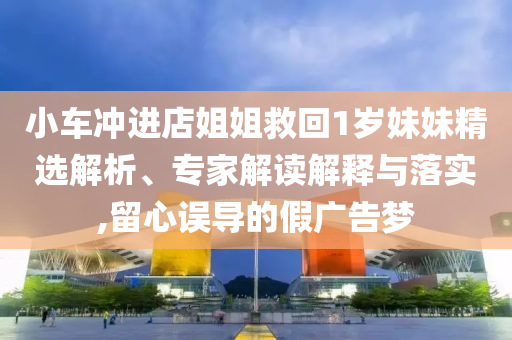 小車沖進(jìn)店姐姐救回1歲妹妹精選解析、專家解讀解釋與落實(shí),留心誤導(dǎo)的假?gòu)V告夢(mèng)