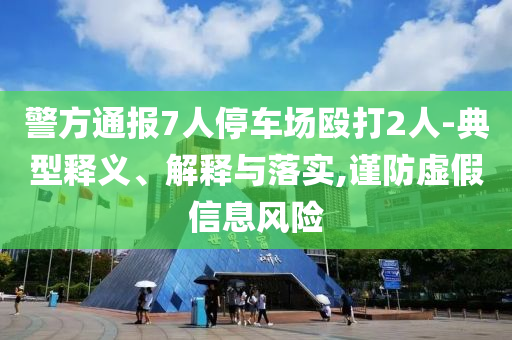 警方通報(bào)7人停車場(chǎng)毆打2人-典型釋義、解釋與落實(shí),謹(jǐn)防虛假信息風(fēng)險(xiǎn)