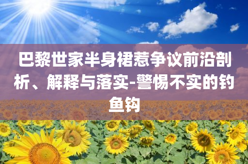 巴黎世家半身裙惹爭(zhēng)議前沿剖析、解釋與落實(shí)-警惕不實(shí)的釣魚鉤