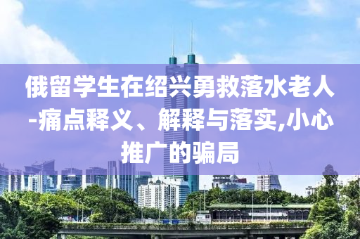 俄留學生在紹興勇救落水老人-痛點釋義、解釋與落實,小心推廣的騙局