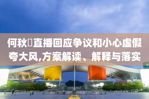何秋亊直播回應(yīng)爭議和小心虛假夸大風(fēng),方案解讀、解釋與落實