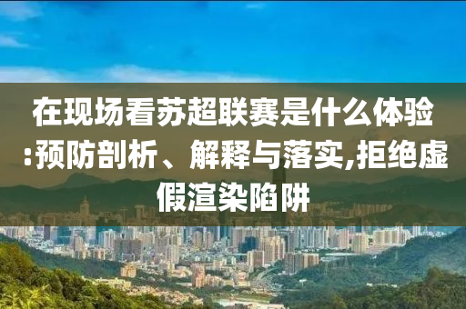 在現(xiàn)場(chǎng)看蘇超聯(lián)賽是什么體驗(yàn):預(yù)防剖析、解釋與落實(shí),拒絕虛假渲染陷阱