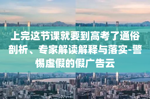 上完這節(jié)課就要到高考了通俗剖析、專家解讀解釋與落實(shí)-警惕虛假的假廣告云