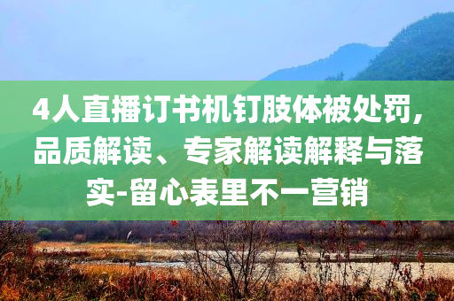4人直播訂書機釘肢體被處罰,品質解讀、專家解讀解釋與落實-留心表里不一營銷