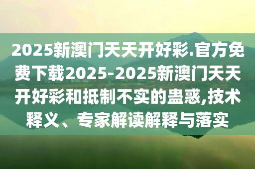 2025新澳門天天開好彩.官方免費下載2025-2025新澳門天天開好彩和抵制不實的蠱惑,技術(shù)釋義、專家解讀解釋與落實