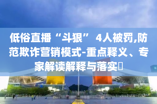 低俗直播“斗狠” 4人被罰,防范欺詐營銷模式-重點釋義、專家解讀解釋與落實?