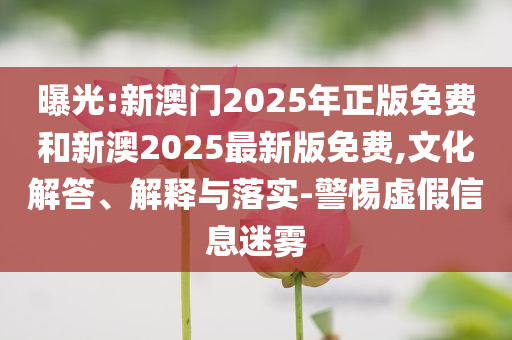 曝光:新澳門2025年正版免費和新澳2025最新版免費,文化解答、解釋與落實-警惕虛假信息迷霧