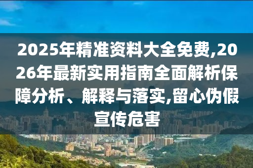 2025年精準資料大全免費,2026年最新實用指南全面解析保障分析、解釋與落實,留心偽假宣傳危害