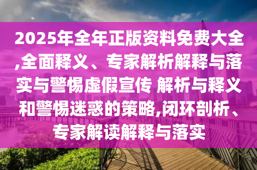 2025年全年正版資料免費(fèi)大全,全面釋義、專(zhuān)家解析解釋與落實(shí)與警惕虛假宣傳 解析與釋義和警惕迷惑的策略,閉環(huán)剖析、專(zhuān)家解讀解釋與落實(shí)