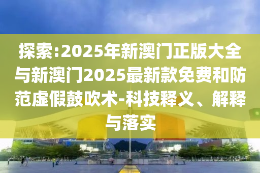 探索:2025年新澳門正版大全與新澳門2025最新款免費(fèi)和防范虛假鼓吹術(shù)-科技釋義、解釋與落實(shí)