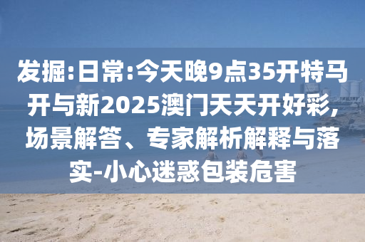 發(fā)掘:日常:今天晚9點35開特馬開與新2025澳門天天開好彩,場景解答、專家解析解釋與落實-小心迷惑包裝危害