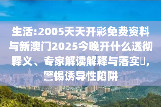 生活:2005天天開彩免費資料與新澳門2025今晚開什么透徹釋義、專家解讀解釋與落實?,警惕誘導性陷阱