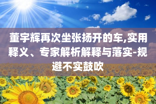 董宇輝再次坐張揚開的車,實用釋義、專家解析解釋與落實-規(guī)避不實鼓吹