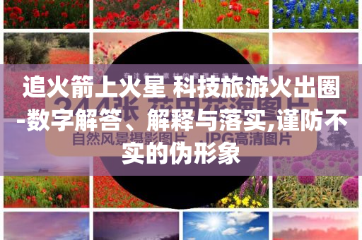 追火箭上火星 科技旅游火出圈-數(shù)字解答、解釋與落實(shí),謹(jǐn)防不實(shí)的偽形象