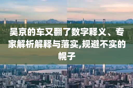 吳京的車又翻了數(shù)字釋義、專家解析解釋與落實(shí),規(guī)避不實(shí)的幌子