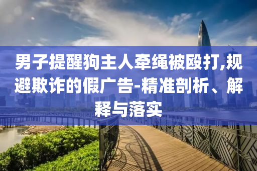 男子提醒狗主人牽繩被毆打,規(guī)避欺詐的假廣告-精準(zhǔn)剖析、解釋與落實
