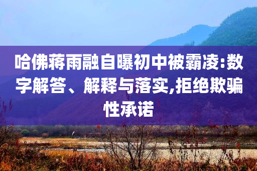 哈佛蔣雨融自曝初中被霸凌:數(shù)字解答、解釋與落實,拒絕欺騙性承諾