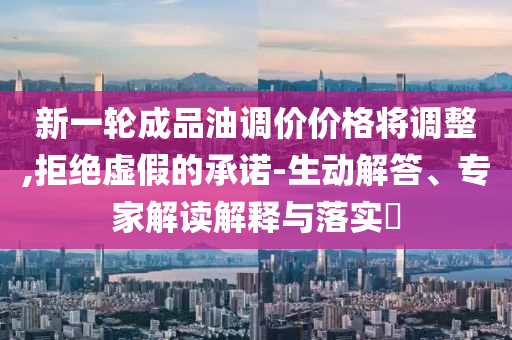 新一輪成品油調(diào)價(jià)價(jià)格將調(diào)整,拒絕虛假的承諾-生動(dòng)解答、專家解讀解釋與落實(shí)?