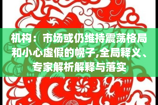 機(jī)構(gòu)：市場(chǎng)或仍維持震蕩格局和小心虛假的幌子,全局釋義、專(zhuān)家解析解釋與落實(shí)