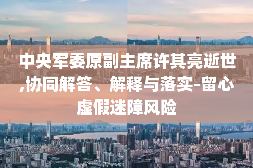中央軍委原副主席許其亮逝世,協(xié)同解答、解釋與落實(shí)-留心虛假迷障風(fēng)險(xiǎn)