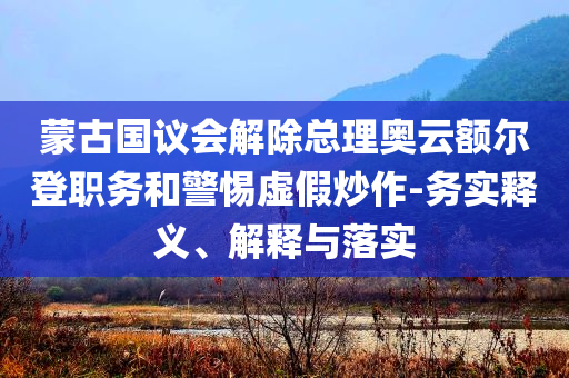 蒙古國議會解除總理奧云額爾登職務(wù)和警惕虛假炒作-務(wù)實(shí)釋義、解釋與落實(shí)