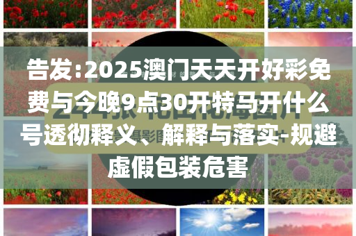 告發(fā):2025澳門天天開好彩免費與今晚9點30開特馬開什么號透徹釋義、解釋與落實-規(guī)避虛假包裝危害
