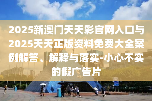 2025新澳門天天彩官網(wǎng)入口與2025天天正版資料免費(fèi)大全案例解答、解釋與落實(shí)-小心不實(shí)的假廣告片