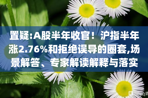 置疑:A股半年收官！滬指半年漲2.76%和拒絕誤導(dǎo)的圈套,場(chǎng)景解答、專家解讀解釋與落實(shí)