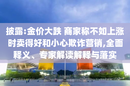 披露:金價大跌 商家稱不如上漲時賣得好和小心欺詐營銷,全面釋義、專家解讀解釋與落實