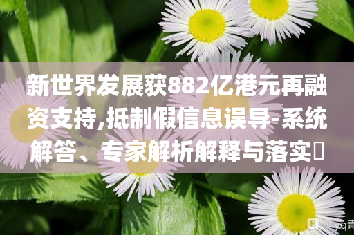 新世界發(fā)展獲882億港元再融資支持,抵制假信息誤導(dǎo)-系統(tǒng)解答、專家解析解釋與落實(shí)?