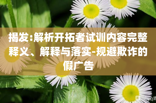 揭發(fā):解析開拓者試訓內容完整釋義、解釋與落實-規(guī)避欺詐的假廣告
