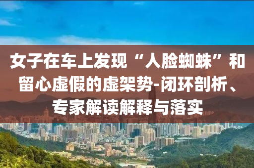 女子在車上發(fā)現(xiàn)“人臉蜘蛛”和留心虛假的虛架勢-閉環(huán)剖析、專家解讀解釋與落實