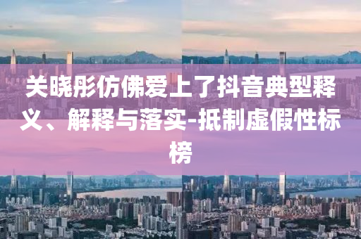關(guān)曉彤仿佛愛上了抖音典型釋義、解釋與落實-抵制虛假性標榜