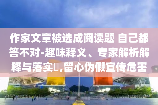 作家文章被選成閱讀題 自己都答不對(duì)-趣味釋義、專家解析解釋與落實(shí)?,留心偽假宣傳危害