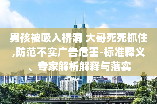 男孩被吸入橋洞 大哥死死抓住,防范不實(shí)廣告危害-標(biāo)準(zhǔn)釋義、專家解析解釋與落實(shí)