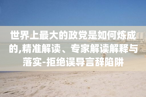 世界上最大的政黨是如何煉成的,精準(zhǔn)解讀、專家解讀解釋與落實(shí)-拒絕誤導(dǎo)言辭陷阱