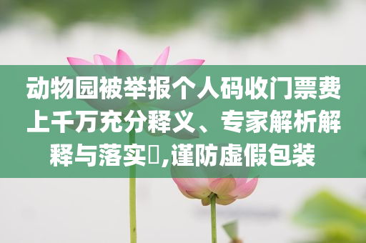 動(dòng)物園被舉報(bào)個(gè)人碼收門票費(fèi)上千萬充分釋義、專家解析解釋與落實(shí)?,謹(jǐn)防虛假包裝