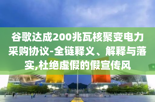 谷歌達(dá)成200兆瓦核聚變電力采購(gòu)協(xié)議-全鏈釋義、解釋與落實(shí),杜絕虛假的假宣傳風(fēng)